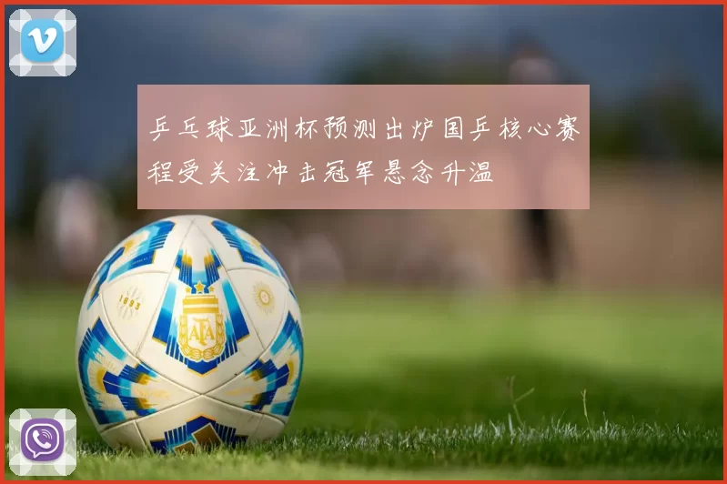 乒乓球亚洲杯预测出炉国乒核心赛程受关注冲击冠军悬念升温