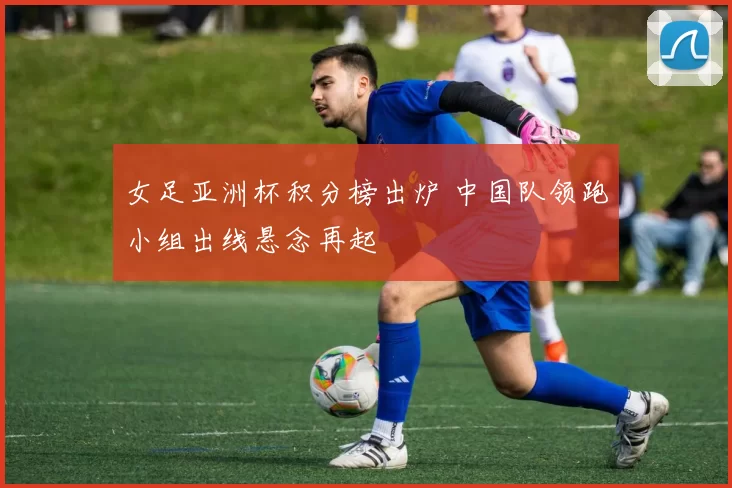 女足亚洲杯积分榜出炉 中国队领跑小组出线悬念再起