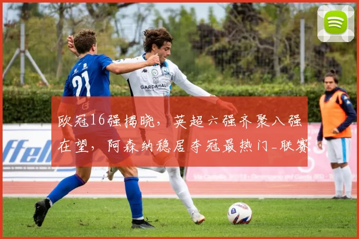 欧冠16强揭晓，英超六强齐聚八强在望，阿森纳稳居夺冠最热门_联赛_国米_马德里竞技