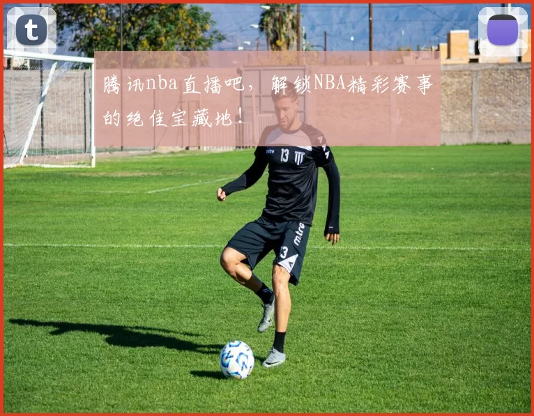 腾讯nba直播吧，解锁NBA精彩赛事的绝佳宝藏地！