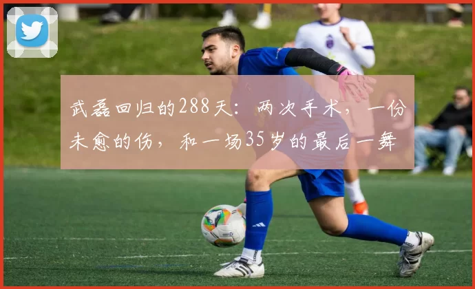 武磊回归的288天：两次手术，一份未愈的伤，和一场35岁的最后一舞？_伤病_比赛_身体