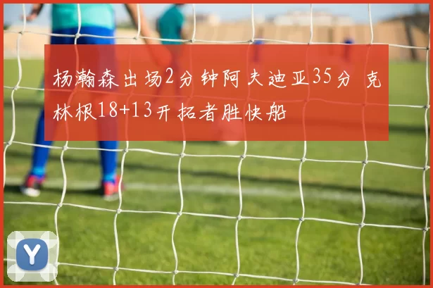 杨瀚森出场2分钟阿夫迪亚35分 克林根18+13开拓者胜快船