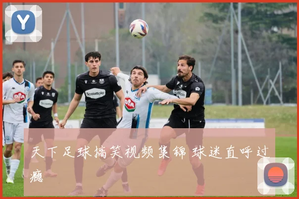 天下足球搞笑视频集锦 球迷直呼过瘾