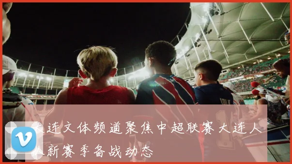 大连文体频道聚焦中超联赛大连人队新赛季备战动态