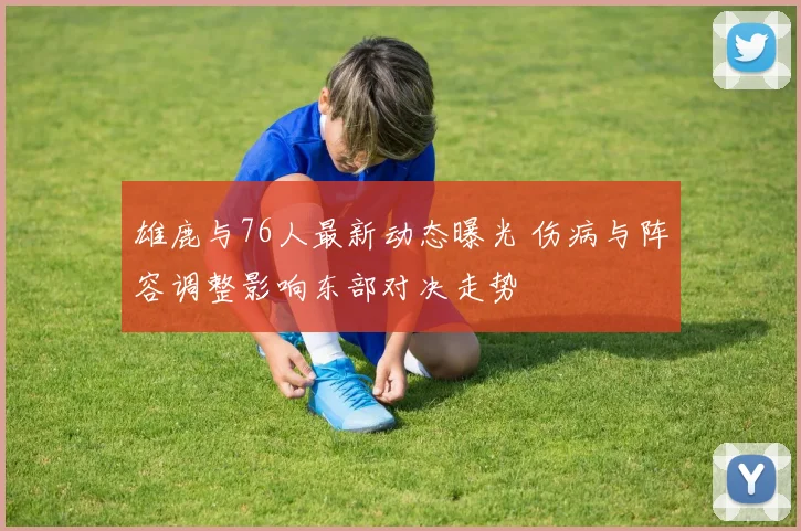 雄鹿与76人最新动态曝光 伤病与阵容调整影响东部对决走势