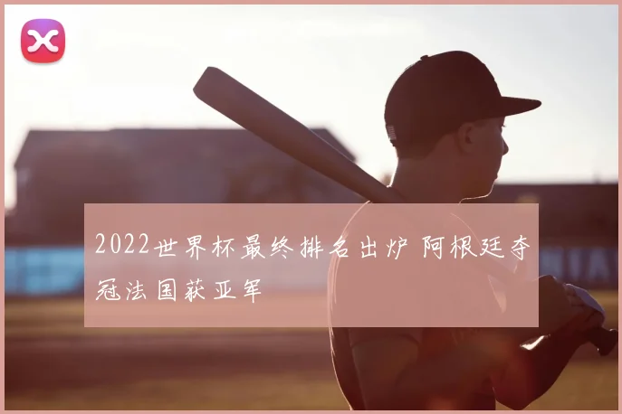 2022世界杯最终排名出炉 阿根廷夺冠法国获亚军