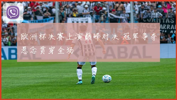欧洲杯决赛上演巅峰对决 冠军争夺悬念贯穿全场