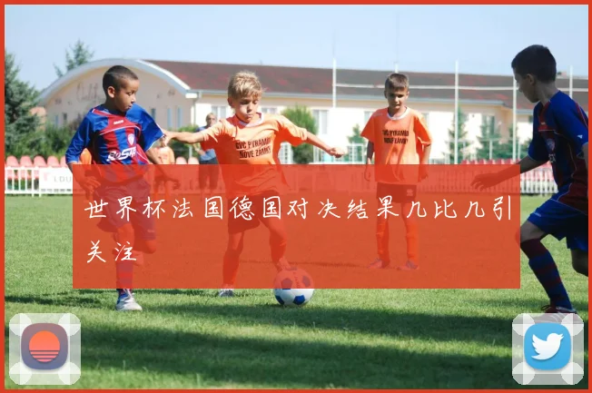 世界杯法国德国对决结果几比几引关注