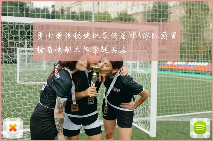 勇士奢侈税破纪录仍居NBA球队薪资榜首快船太阳紧随其后