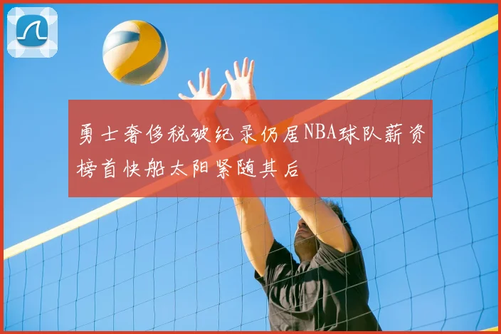 勇士奢侈税破纪录仍居NBA球队薪资榜首快船太阳紧随其后