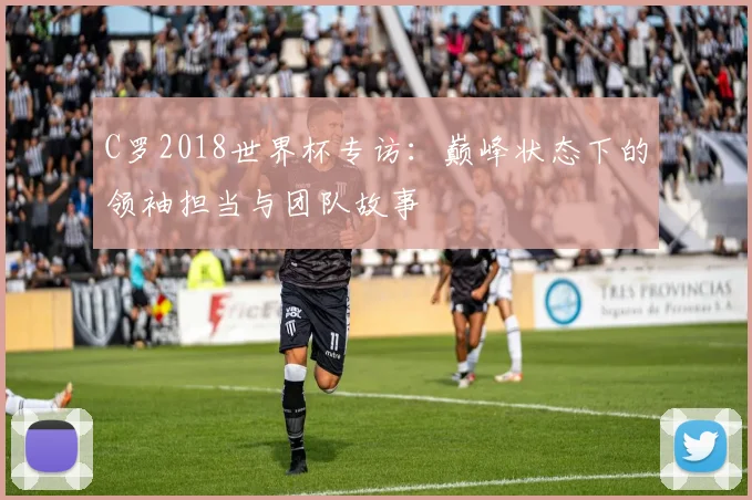 C罗2018世界杯专访:巅峰状态下的领袖担当与团队故事