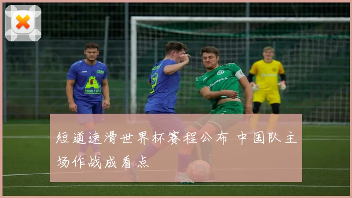 短道速滑世界杯赛程公布 中国队主场作战成看点