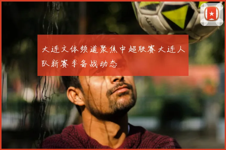 大连文体频道聚焦中超联赛大连人队新赛季备战动态